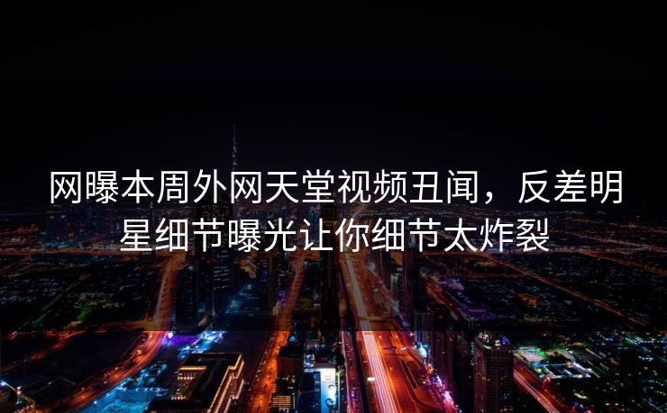 网曝本周外网天堂视频丑闻，反差明星细节曝光让你细节太炸裂