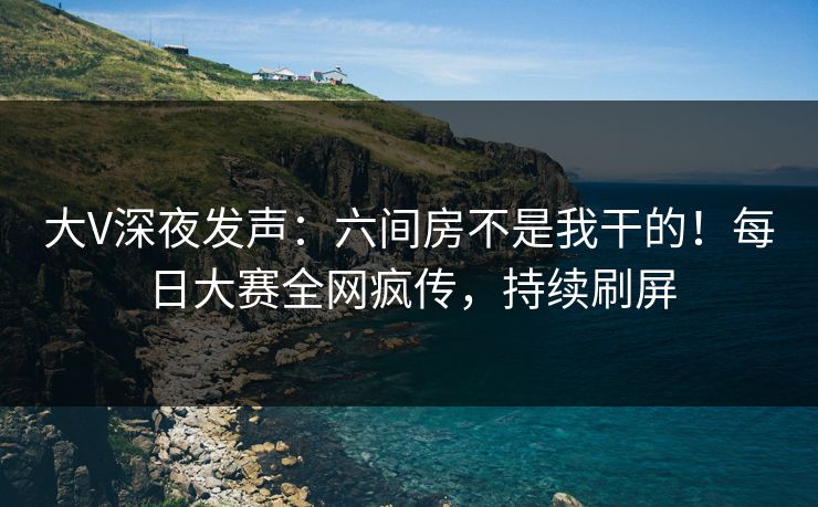 大V深夜发声：六间房不是我干的！每日大赛全网疯传，持续刷屏