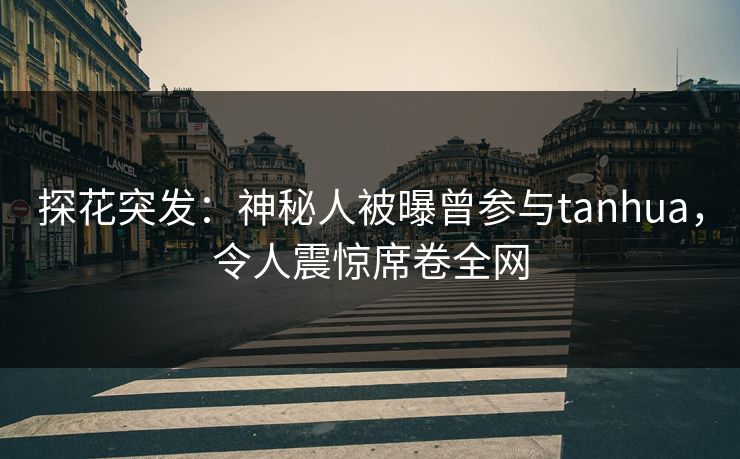 探花突发：神秘人被曝曾参与tanhua，令人震惊席卷全网