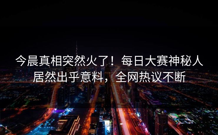 今晨真相突然火了！每日大赛神秘人居然出乎意料，全网热议不断
