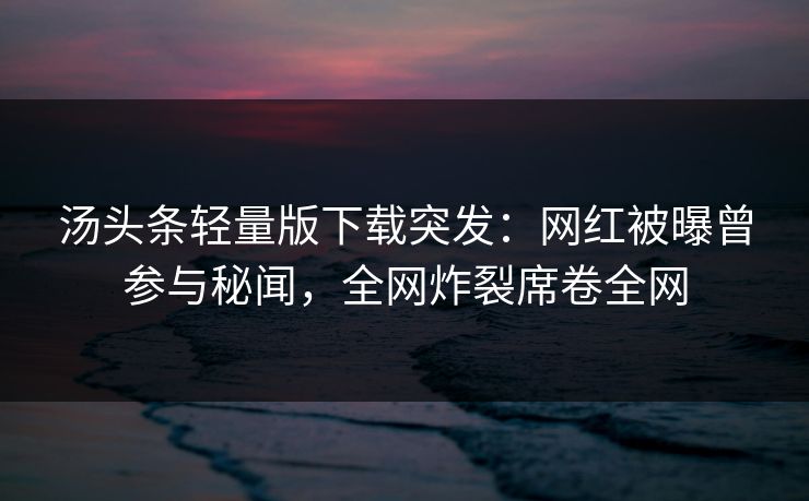 汤头条轻量版下载突发：网红被曝曾参与秘闻，全网炸裂席卷全网