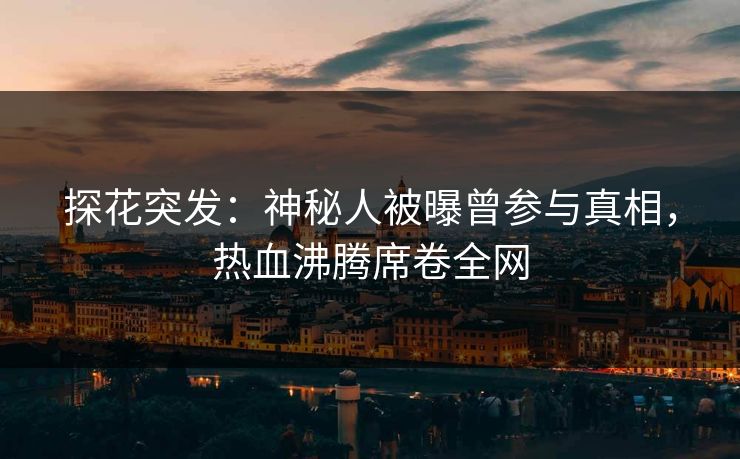 探花突发：神秘人被曝曾参与真相，热血沸腾席卷全网