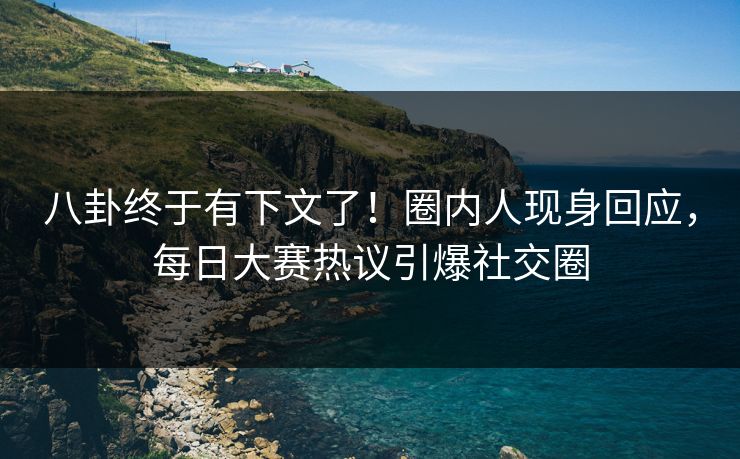 八卦终于有下文了！圈内人现身回应，每日大赛热议引爆社交圈