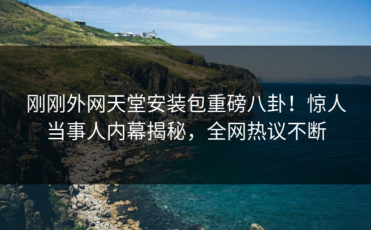 刚刚外网天堂安装包重磅八卦！惊人当事人内幕揭秘，全网热议不断