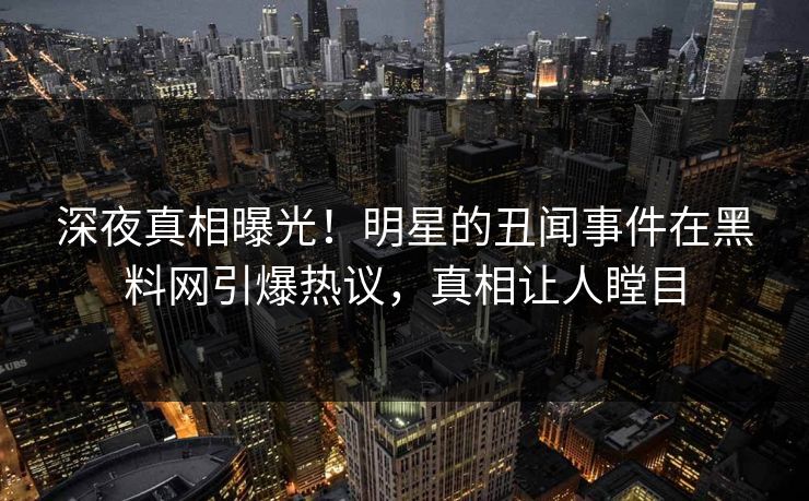 深夜真相曝光！明星的丑闻事件在黑料网引爆热议，真相让人瞠目