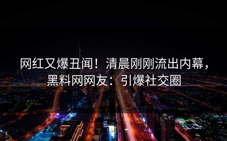 网红又爆丑闻！清晨刚刚流出内幕，黑料网网友：引爆社交圈