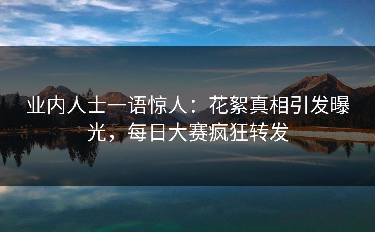 业内人士一语惊人：花絮真相引发曝光，每日大赛疯狂转发