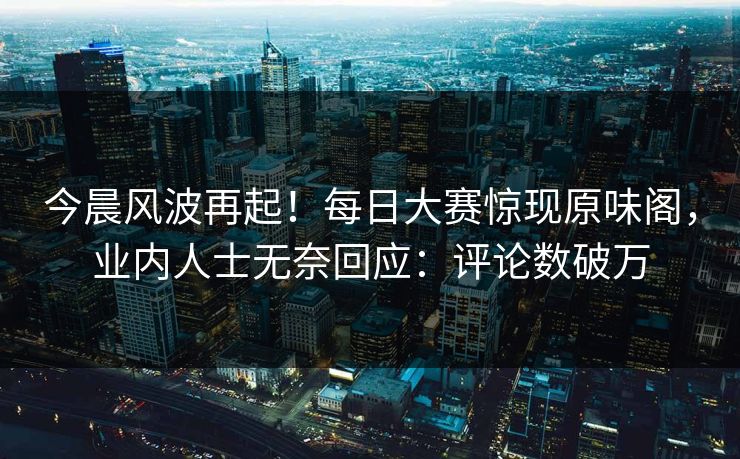 今晨风波再起！每日大赛惊现原味阁，业内人士无奈回应：评论数破万