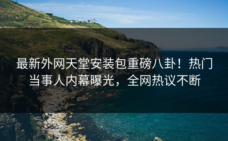 最新外网天堂安装包重磅八卦！热门当事人内幕曝光，全网热议不断
