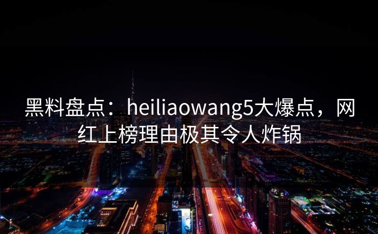 黑料盘点：heiliaowang5大爆点，网红上榜理由极其令人炸锅