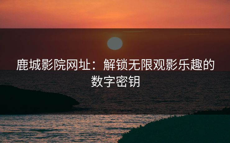 鹿城影院网址：解锁无限观影乐趣的数字密钥