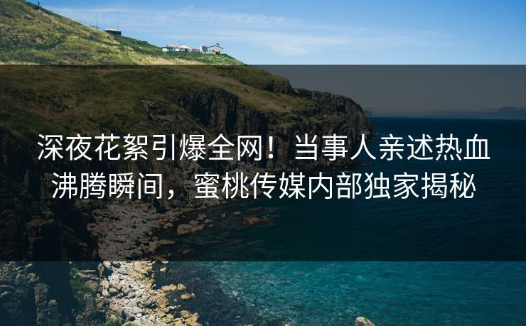 深夜花絮引爆全网！当事人亲述热血沸腾瞬间，蜜桃传媒内部独家揭秘