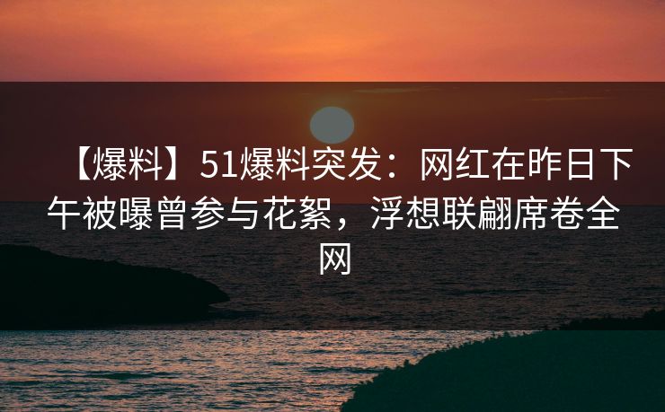 【爆料】51爆料突发：网红在昨日下午被曝曾参与花絮，浮想联翩席卷全网