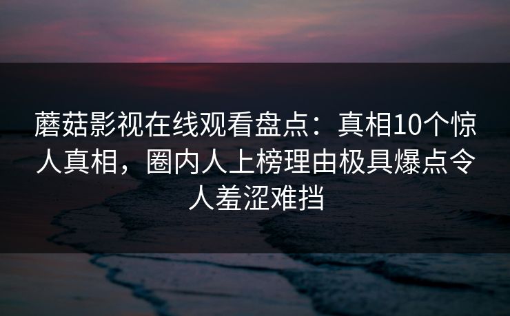 蘑菇影视在线观看盘点：真相10个惊人真相，圈内人上榜理由极具爆点令人羞涩难挡