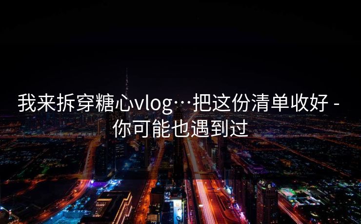 我来拆穿糖心vlog…把这份清单收好 - 你可能也遇到过