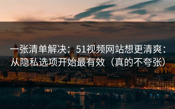 一张清单解决：51视频网站想更清爽：从隐私选项开始最有效（真的不夸张）