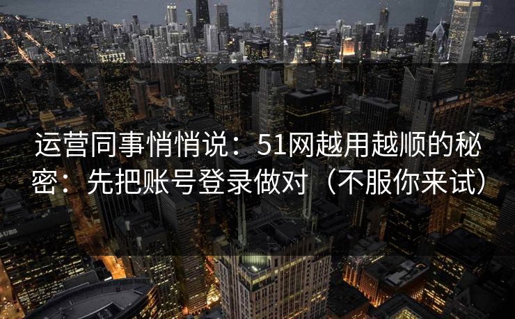 运营同事悄悄说：51网越用越顺的秘密：先把账号登录做对（不服你来试）