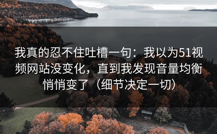 我真的忍不住吐槽一句：我以为51视频网站没变化，直到我发现音量均衡悄悄变了（细节决定一切）