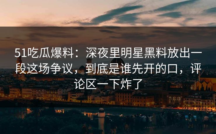 51吃瓜爆料：深夜里明星黑料放出一段这场争议，到底是谁先开的口，评论区一下炸了