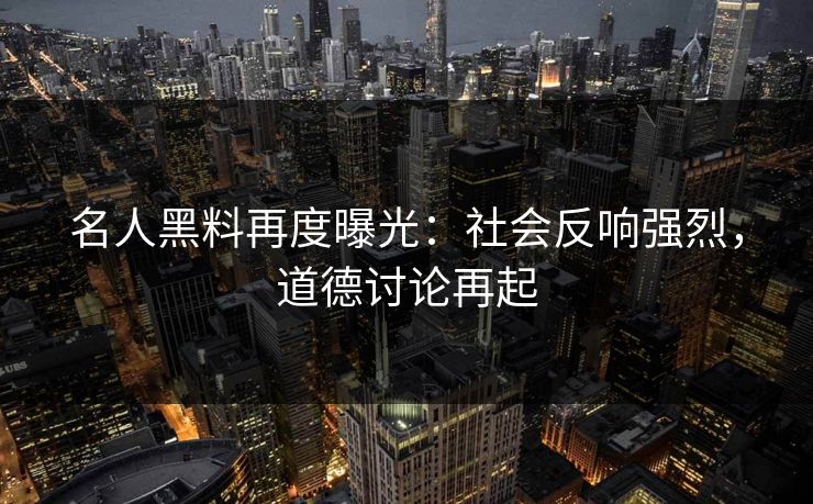 名人黑料再度曝光：社会反响强烈，道德讨论再起